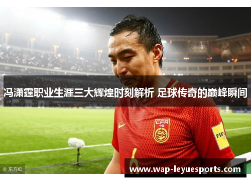 冯潇霆职业生涯三大辉煌时刻解析 足球传奇的巅峰瞬间