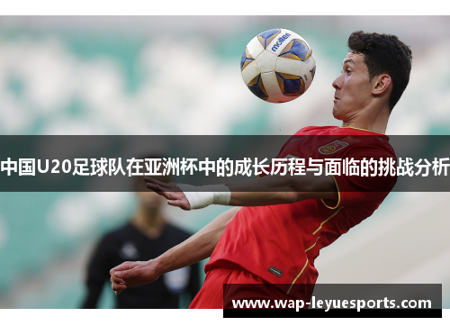 中国U20足球队在亚洲杯中的成长历程与面临的挑战分析